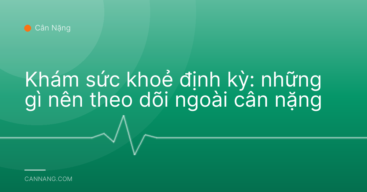 Khám sức khoẻ định kỳ: những gì nên theo dõi ngoài cân nặng
